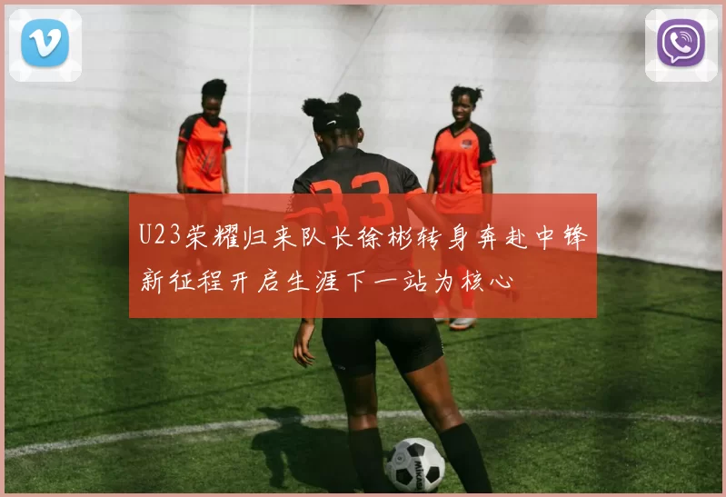 U23荣耀归来队长徐彬转身奔赴中锋新征程开启生涯下一站为核心